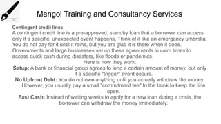 Mengol Training and Consultancy Services
Contingent credit lines
A contingent credit line is a pre-approved, standby loan that a borrower can access
only if a specific, unexpected event happens. Think of it like an emergency umbrella.
You do not pay for it until it rains, but you are glad it is there when it does.
Governments and large businesses set up these agreements in calm times to
access quick cash during disasters, like floods or pandemics.
Here is how they work:
Setup: A bank or financial group agrees to lend a certain amount of money, but only
if a specific "trigger" event occurs.
No Upfront Debt: You do not owe anything until you actually withdraw the money.
However, you usually pay a small "commitment fee" to the bank to keep the line
open.
Fast Cash: Instead of waiting weeks to apply for a new loan during a crisis, the
borrower can withdraw the money immediately.
 