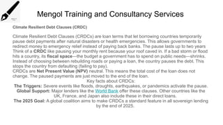 Mengol Training and Consultancy Services
Climate Resilient Debt Clauses (CRDC)
Climate Resilient Debt Clauses (CRDCs) are loan terms that let borrowing countries temporarily
pause debt payments after natural disasters or health emergencies. This allows governments to
redirect money to emergency relief instead of paying back banks. The pause lasts up to two years
Think of a CRDC like pausing your monthly rent because your roof caved in. If a bad storm or flood
hits a country, its fiscal space—the budget a government has to spend on public needs—shrinks.
Instead of choosing between rebuilding roads or paying a loan, the country pauses the debt. This
stops the country from defaulting (failing to pay).
CRDCs are Net Present Value (NPV) neutral. This means the total cost of the loan does not
change. The paused payments are just moved to the end of the loan.
Key facts about CRDCs:
The Triggers: Severe events like floods, droughts, earthquakes, or pandemics activate the pause.
Global Support: Major lenders like the World Bank offer these clauses. Other countries like the
UK, France, and Japan also include these in their direct loans.
The 2025 Goal: A global coalition aims to make CRDCs a standard feature in all sovereign lending
by the end of 2025.
 