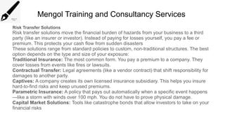 Mengol Training and Consultancy Services
Risk Transfer Solutions
Risk transfer solutions move the financial burden of hazards from your business to a third
party (like an insurer or investor). Instead of paying for losses yourself, you pay a fee or
premium. This protects your cash flow from sudden disasters
These solutions range from standard policies to custom, non-traditional structures. The best
option depends on the type and size of your exposure:
Traditional Insurance: The most common form. You pay a premium to a company. They
cover losses from events like fires or lawsuits.
Contractual Transfer: Legal agreements (like a vendor contract) that shift responsibility for
damages to another party.
Captives: A company creates its own licensed insurance subsidiary. This helps you insure
hard-to-find risks and keep unused premiums.
Parametric Insurance: A policy that pays out automatically when a specific event happens
—like a storm with winds over 100 mph. You do not have to prove physical damage.
Capital Market Solutions: Tools like catastrophe bonds that allow investors to take on your
financial risks
 