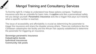 Mengol Training and Consultancy Services
To find the right fit, it helps to understand how these options compare. Traditional
insurance acts like an umbrella for basic risks. A captive acts like a personalized safety
net you design yourself. Parametric insurance acts like a trigger that pays out instantly
when a specific number is reached.
The issue of accessibility and affordability is crucial as determining the parameter to
trigger the insurance and share the disaster among others. There are institutions like the
Caribbean catastrophe risk facility and the African risk capacity established to determine
the parameter for triggering an insurance.
Sovereign parametric insurance
Catastrophic bonds
Individual insurances
Community risk pools
 
