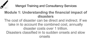 Mengol Training and Consultancy Services
Module 1: Understanding the financial impact of
disasters
The cost of disaster can be direct and indirect. If we
take in to account the combined cost, annually
disaster costs over 1 trillion.
Disasters classified in to sudden onsets and slow
onsets
 