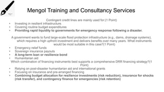 Mengol Training and Consultancy Services
Contingent credit lines are mainly used for:(1 Point)
• Investing in resilient infrastructure.
• Covering routine budget expenditures
• Providing rapid liquidity to governments for emergency response following a disaster.
A government wants to fund large-scale flood protection infrastructure (e.g., dams, drainage systems),
which requires a high upfront investment and delivers benefits over many years. What instruments
would be most suitable in this case?(1 Point)
• Emergency relief funds
• Sovereign insurance payouts
• A long-term loan or resilience bond
• Humanitarian aid
Which combination of financing instruments best supports a comprehensive DRR financing strategy?(1
Point)
• Relying on post-disaster humanitarian aid and international grants
• Focusing on insurance and pre-arranged financing
• Combining budget allocation for resilience investments (risk reduction), insurance for shocks
(risk transfer), and contingency finance for emergencies (risk retention)
 