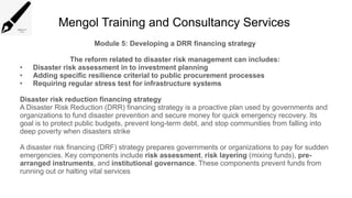 Mengol Training and Consultancy Services
Module 5: Developing a DRR financing strategy
The reform related to disaster risk management can includes:
• Disaster risk assessment in to investment planning
• Adding specific resilience criterial to public procurement processes
• Requiring regular stress test for infrastructure systems
Disaster risk reduction financing strategy
A Disaster Risk Reduction (DRR) financing strategy is a proactive plan used by governments and
organizations to fund disaster prevention and secure money for quick emergency recovery. Its
goal is to protect public budgets, prevent long-term debt, and stop communities from falling into
deep poverty when disasters strike
A disaster risk financing (DRF) strategy prepares governments or organizations to pay for sudden
emergencies. Key components include risk assessment, risk layering (mixing funds), pre-
arranged instruments, and institutional governance. These components prevent funds from
running out or halting vital services
 