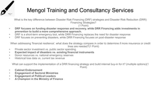 Mengol Training and Consultancy Services
What is the key difference between Disaster Risk Financing (DRF) strategies and Disaster Risk Reduction (DRR)
Financing Strategies?
(1 Point)
• DRF focuses on funding disaster response and recovery, while DRR Financing adds investments in
prevention to build a more comprehensive approach.
• DRF is a short term emergency tool, while DRR Financing replaces the need for disaster response
‑
• DRF focuses on preventing disasters, while DRR Financing focuses on post disaster response
‑
When addressing 'financial resilience', what does the strategy compare in order to determine if more insurance or credit
lines are needed?(1 Point)
• Private sector investment vs. public sector spending
• Expected impact of disasters vs. existing financial instruments
• Donor resources vs. national emergency reserves
• Historical loss data vs. current tax revenue
What can support the implementation of a DRR financing strategy and build internal buy-in for it? (multiple options)(1
Point)
• Cabinet Endorsement
• Engagement of Sectoral Ministries
• Engagement of Political Leaders
• A Champion in the Ministry of Finance
 