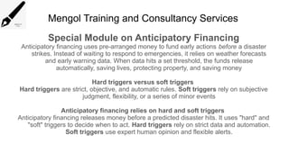 Mengol Training and Consultancy Services
Special Module on Anticipatory Financing
Anticipatory financing uses pre-arranged money to fund early actions before a disaster
strikes. Instead of waiting to respond to emergencies, it relies on weather forecasts
and early warning data. When data hits a set threshold, the funds release
automatically, saving lives, protecting property, and saving money
Hard triggers versus soft triggers
Hard triggers are strict, objective, and automatic rules. Soft triggers rely on subjective
judgment, flexibility, or a series of minor events
Anticipatory financing relies on hard and soft triggers
Anticipatory financing releases money before a predicted disaster hits. It uses "hard" and
"soft" triggers to decide when to act. Hard triggers rely on strict data and automation.
Soft triggers use expert human opinion and flexible alerts.
 