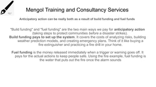 Mengol Training and Consultancy Services
Anticipatory action can be really both as a result of build funding and fuel funds
"Build funding" and "fuel funding" are the two main ways we pay for anticipatory action
(taking steps to protect communities before a disaster strikes).
Build funding pays to set up the system. It covers the costs of analyzing risks, building
weather prediction models, and creating emergency plans. Think of it like buying a
fire extinguisher and practicing a fire drill in your home.
Fuel funding is the money released immediately when a trigger or warning goes off. It
pays for the actual actions to keep people safe. Using the fire example, fuel funding is
the water that puts out the fire once the alarm sounds
 