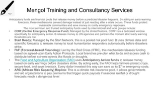 Mengol Training and Consultancy Services
Anticipatory funds are financial pools that release money before a predicted disaster happens. By acting on early warning
forecasts, these mechanisms prevent damage instead of just reacting after a crisis occurs. These funds protect
vulnerable communities and save money on costly emergency responses.
The most common and trusted anticipatory funds used by international and local groups include:
• CERF (Central Emergency Response Fund): Managed by the United Nations, CERF has a dedicated window
specifically for anticipatory action. It releases money to UN agencies and partners the moment strict early warning
thresholds are met
• Start Ready: Managed by the Start Network, this is a pooled risk pool fund. It uses climate data and
scientific forecasts to release money to local humanitarian responders automatically before disasters
strike.
• FbF (Forecast-based Financing): Led by the Red Cross (IFRC), this mechanism releases funding
based on agreed-upon Early Action Protocols. Local branches pre-plan what to do and access cash to
distribute before extreme events like floods or droughts.
• The Food and Agriculture Organization (FAO) uses Anticipatory Action funds to release money
based on early warnings before disasters strike. By acting early, the FAO helps farmers protect crops,
secure food, and save livestock. Every dollar invested this way can save up to $7 in emergency costs.
• ARC (African Risk Capacity) Replica: This is a climate risk insurance pool. It allows governments
and aid organizations to pay premiums that trigger quick payouts if seasonal rainfall or drought
forecasts reach a dangerous level
 