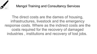Mengol Training and Consultancy Services
The direct costs are the dames of housing,
infrastructures, livestock and the emergency
response costs. Where as the indirect costs are the
costs required for the recovery of damaged
industries , institutions and recovery of lost jobs.
 