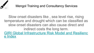 Mengol Training and Consultancy Services
Slow onset disasters like , sea level rise, rising
temperature and drought which can be classified as
slow onset disasters can also cause direct and
indirect costs the long term.
GIRI Global Infrastructure Risk Model and Resilienc
e Index
 