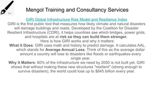 Mengol Training and Consultancy Services
GIRI Global Infrastructure Risk Model and Resilience Index
GIRI is the first public tool that measures how likely climate and natural disasters
will damage buildings and roads. Developed by the Coalition for Disaster
Resilient Infrastructure (CDRI), it helps countries see which bridges, power grids,
and hospitals are at risk so they can build them stronger.
Here is how GIRI works and why it matters:
What it Does: GIRI uses math and history to predict damage. It calculates AAL,
which stands for Average Annual Loss. Think of this as the average dollar
amount a country will lose to disasters like floods or earthquakes every
single year.
Why it Matters: 60% of the infrastructure we need by 2050 is not built yet. GIRI
shows that without making these new structures "resilient" (strong enough to
survive disasters), the world could lose up to $845 billion every year.
 