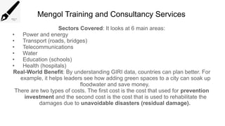 Mengol Training and Consultancy Services
Sectors Covered: It looks at 6 main areas:
• Power and energy
• Transport (roads, bridges)
• Telecommunications
• Water
• Education (schools)
• Health (hospitals)
Real-World Benefit: By understanding GIRI data, countries can plan better. For
example, it helps leaders see how adding green spaces to a city can soak up
floodwater and save money.
There are two types of costs. The first cost is the cost that used for prevention
investment and the second cost is the cost that is used to rehabilitate the
damages due to unavoidable disasters (residual damage).
 