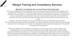 Mengol Training and Consultancy Services
Module 2: Analyzing the current financial landscape
The cost of disaster reduction measures can be minimized due to the planned risk reduction and
management measures. For instance disaster prevention measures such as the construction of
defense in the river banks in a low-lying cities and the conservation of mangroves in coastal cities
not only reduced the cost of disaster risks but is also demands less cost. Such prevention
measures are more cost effective measures than early warning systems that are alerts for the
public.
However the cost of disaster risk reduction measures are not eliminated but minimized.
The cost of measures taken to prevent disaster can have a potential of saving a fifth fold cost damage
prevention as most agrees. As a result, it is important to know about the magnitude of investment
on disaster risk management.
Measuring disaster risk management investment is not an easy task, because disaster risk
management is a cross cutting that embeds across multiple sectors such as the industry,
agriculture, infrastructure and so on. The source of budget is also varying from public expenditure ,
private investment and international assistances. The purpose of this course of is to try to track the
budget allocation by the national governments (public expenditure) for disaster risk management
 
