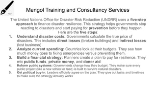 Mengol Training and Consultancy Services
The United Nations Office for Disaster Risk Reduction (UNDRR) uses a five-step
approach to finance disaster resilience. This strategy helps governments stop
reacting to disasters and start paying for prevention before they happen
Here are the five steps:
1. Understand disaster costs: Governments calculate the true price of
disasters. This includes direct losses (broken buildings) and indirect losses
(lost business)
2. Analyze current spending: Countries look at their budgets. They see how
much money goes to fixing emergencies versus preventing them.
3. Build a financial strategy: Planners create a plan to pay for resilience. They
mix public funds, private money, and donor aid
4. Reform public systems: Governments change how they budget. They make sure every
public project (like a new school or road) is built to survive natural disasters.
5. Get political buy-in: Leaders officially agree on the plan. They give out tasks and timelines
to make sure the strategy actually works
 