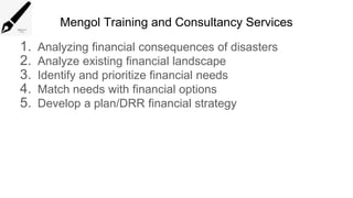 Mengol Training and Consultancy Services
1. Analyzing financial consequences of disasters
2. Analyze existing financial landscape
3. Identify and prioritize financial needs
4. Match needs with financial options
5. Develop a plan/DRR financial strategy
 