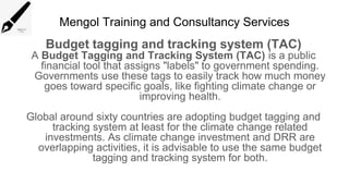 Mengol Training and Consultancy Services
Budget tagging and tracking system (TAC)
A Budget Tagging and Tracking System (TAC) is a public
financial tool that assigns "labels" to government spending.
Governments use these tags to easily track how much money
goes toward specific goals, like fighting climate change or
improving health.
Global around sixty countries are adopting budget tagging and
tracking system at least for the climate change related
investments. As climate change investment and DRR are
overlapping activities, it is advisable to use the same budget
tagging and tracking system for both.
 
