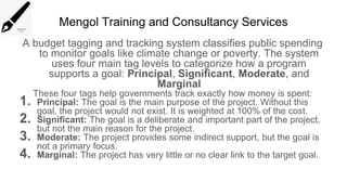 Mengol Training and Consultancy Services
A budget tagging and tracking system classifies public spending
to monitor goals like climate change or poverty. The system
uses four main tag levels to categorize how a program
supports a goal: Principal, Significant, Moderate, and
Marginal
These four tags help governments track exactly how money is spent:
1. Principal: The goal is the main purpose of the project. Without this
goal, the project would not exist. It is weighted at 100% of the cost.
2. Significant: The goal is a deliberate and important part of the project,
but not the main reason for the project.
3. Moderate: The project provides some indirect support, but the goal is
not a primary focus.
4. Marginal: The project has very little or no clear link to the target goal.
 