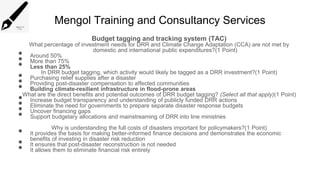 Mengol Training and Consultancy Services
Budget tagging and tracking system (TAC)
What percentage of investment needs for DRR and Climate Change Adaptation (CCA) are not met by
domestic and international public expenditures?(1 Point)
• Around 50%
• More than 75%
• Less than 25%
In DRR budget tagging, which activity would likely be tagged as a DRR investment?(1 Point)
• Purchasing relief supplies after a disaster
• Providing post-disaster compensation to affected communities
• Building climate-resilient infrastructure in flood-prone areas
What are the direct benefits and potential outcomes of DRR budget tagging? (Select all that apply)(1 Point)
• Increase budget transparency and understanding of publicly funded DRR actions
• Eliminate the need for governments to prepare separate disaster response budgets
• Uncover financing gaps
• Support budgetary allocations and mainstreaming of DRR into line ministries
Why is understanding the full costs of disasters important for policymakers?(1 Point)
• It provides the basis for making better-informed finance decisions and demonstrates the economic
benefits of investing in disaster risk reduction
• It ensures that post-disaster reconstruction is not needed
• It allows them to eliminate financial risk entirely
 