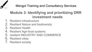 Mengol Training and Consultancy Services
Module 3: Identifying and prioritizing DRR
investment needs
1. Resilient infrastructure
2. Resilient Nature and biodiversity
3. Resilient Health
4. Resilient Agri-food systems
5. resilient INDUSTRY AND COMMERCE
6. Resilient cities
7. Resilient society
 