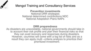 Mengol Training and Consultancy Services
Prevention investments
National DRR strategies
National determined contributions NDC
National Adaptation Plans NAPs
DRR preparedness
As disasters are unavoidable, national governments should take in
to account their risk profile and plan their financial risks so that
they can avail recovery and responses during disasters.
However, countries will come with a log list of risks and as a
result they can apply multi –criteria analysis to prioritize their
prioritized investment.
 