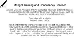 Mengol Training and Consultancy Services
A Multi-Criteria Analysis (MCA) evaluates how well different disaster
risk reduction (DRR) investments achieve multiple goals, such as
economic, social, and environmental outcomes.
Cost –benefit analysis
Benefit –cost ratios
Resilient infrastructure are expected to cost 3% additional ,
however the benefit cost ration analysis revealed that it is 4. This
means that any resilience investment cost can benefit us to save
fourth fold cost of the infrastructure. However, the benefit –cost
ration depends on the context of the infrastructure and the types of
models we use for benefit –cost analysis
 