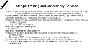 Mengol Training and Consultancy Services
Which of the following best describes investment in Disaster Risk Reduction (DRR)?
It is undertaken mainly by national disaster management authorities
It cuts across multiple sectors (infrastructure, transport, agriculture, etc.)
It targets post-disaster response and recovery activities.
What are some key policy documents that can help identify DRR investment needs?
(multiple options)
National DRR strategies
Debt Management strategies
Sector plans
National Adaptation Plans (NAP)
What is the primary purpose of conducting a cost-benefit analysis for DRR
investments?
To ensure DRR projects comply with procurement regulations
To estimate the number of personnel needed for emergency response
To compare the expected benefits of risk reduction with the costs of the
intervention
 