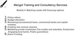 Mengol Training and Consultancy Services
Module 4: Matching needs with financing options
1.Policy reform
2.Budget allocation
3.Borrowing (concessional loans, commercial banks and capital
markets)
4.Creating new revenue streams
5.Mobilizing private investment (Tax credits and subsidies, Ecotourism
,Engaging local banks, Public guarantees)
6.Donor Funding
 