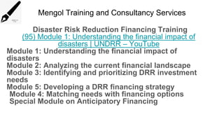 Mengol Training and Consultancy Services
Disaster Risk Reduction Financing Training
(95) Module 1: Understanding the financial impact of
disasters | UNDRR – YouTube
Module 1: Understanding the financial impact of
disasters
Module 2: Analyzing the current financial landscape
Module 3: Identifying and prioritizing DRR investment
needs
Module 5: Developing a DRR financing strategy
Module 4: Matching needs with financing options
Special Module on Anticipatory Financing
 