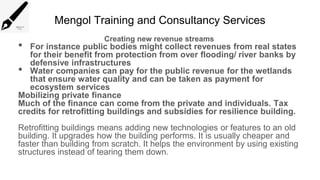 Mengol Training and Consultancy Services
Creating new revenue streams
• For instance public bodies might collect revenues from real states
for their benefit from protection from over flooding/ river banks by
defensive infrastructures
• Water companies can pay for the public revenue for the wetlands
that ensure water quality and can be taken as payment for
ecosystem services
Mobilizing private finance
Much of the finance can come from the private and individuals. Tax
credits for retrofitting buildings and subsidies for resilience building.
Retrofitting buildings means adding new technologies or features to an old
building. It upgrades how the building performs. It is usually cheaper and
faster than building from scratch. It helps the environment by using existing
structures instead of tearing them down.
 