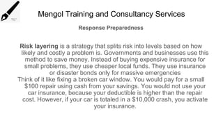 Mengol Training and Consultancy Services
Response Preparedness
Risk layering is a strategy that splits risk into levels based on how
likely and costly a problem is. Governments and businesses use this
method to save money. Instead of buying expensive insurance for
small problems, they use cheaper local funds. They use insurance
or disaster bonds only for massive emergencies
Think of it like fixing a broken car window. You would pay for a small
$100 repair using cash from your savings. You would not use your
car insurance, because your deductible is higher than the repair
cost. However, if your car is totaled in a $10,000 crash, you activate
your insurance.
 