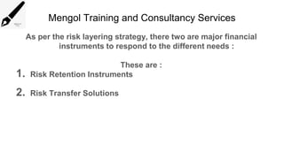Mengol Training and Consultancy Services
As per the risk layering strategy, there two are major financial
instruments to respond to the different needs :
These are :
1. Risk Retention Instruments
2. Risk Transfer Solutions
 