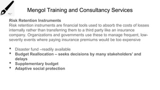 Mengol Training and Consultancy Services
Risk Retention Instruments
Risk retention instruments are financial tools used to absorb the costs of losses
internally rather than transferring them to a third party like an insurance
company. Organizations and governments use these to manage frequent, low-
severity events where paying insurance premiums would be too expensive
• Disaster fund –readily available
• Budget Reallocation – seeks decisions by many stakeholders' and
delays
• Supplementary budget
• Adaptive social protection
 
