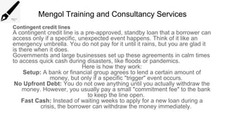 Mengol Training and Consultancy Services
Contingent credit lines
A contingent credit line is a pre-approved, standby loan that a borrower can
access only if a specific, unexpected event happens. Think of it like an
emergency umbrella. You do not pay for it until it rains, but you are glad it
is there when it does.
Governments and large businesses set up these agreements in calm times
to access quick cash during disasters, like floods or pandemics.
Here is how they work:
Setup: A bank or financial group agrees to lend a certain amount of
money, but only if a specific "trigger" event occurs.
No Upfront Debt: You do not owe anything until you actually withdraw the
money. However, you usually pay a small "commitment fee" to the bank
to keep the line open.
Fast Cash: Instead of waiting weeks to apply for a new loan during a
crisis, the borrower can withdraw the money immediately.
 