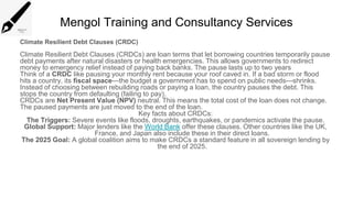 Mengol Training and Consultancy Services
Climate Resilient Debt Clauses (CRDC)
Climate Resilient Debt Clauses (CRDCs) are loan terms that let borrowing countries temporarily pause
debt payments after natural disasters or health emergencies. This allows governments to redirect
money to emergency relief instead of paying back banks. The pause lasts up to two years
Think of a CRDC like pausing your monthly rent because your roof caved in. If a bad storm or flood
hits a country, its fiscal space—the budget a government has to spend on public needs—shrinks.
Instead of choosing between rebuilding roads or paying a loan, the country pauses the debt. This
stops the country from defaulting (failing to pay).
CRDCs are Net Present Value (NPV) neutral. This means the total cost of the loan does not change.
The paused payments are just moved to the end of the loan.
Key facts about CRDCs:
The Triggers: Severe events like floods, droughts, earthquakes, or pandemics activate the pause.
Global Support: Major lenders like the World Bank offer these clauses. Other countries like the UK,
France, and Japan also include these in their direct loans.
The 2025 Goal: A global coalition aims to make CRDCs a standard feature in all sovereign lending by
the end of 2025.
 