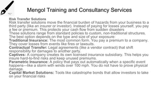 Mengol Training and Consultancy Services
Risk Transfer Solutions
Risk transfer solutions move the financial burden of hazards from your business to a
third party (like an insurer or investor). Instead of paying for losses yourself, you pay
a fee or premium. This protects your cash flow from sudden disasters
These solutions range from standard policies to custom, non-traditional structures.
The best option depends on the type and size of your exposure:
Traditional Insurance: The most common form. You pay a premium to a company.
They cover losses from events like fires or lawsuits.
Contractual Transfer: Legal agreements (like a vendor contract) that shift
responsibility for damages to another party.
Captives: A company creates its own licensed insurance subsidiary. This helps you
insure hard-to-find risks and keep unused premiums.
Parametric Insurance: A policy that pays out automatically when a specific event
happens—like a storm with winds over 100 mph. You do not have to prove physical
damage.
Capital Market Solutions: Tools like catastrophe bonds that allow investors to take
on your financial risks
 
