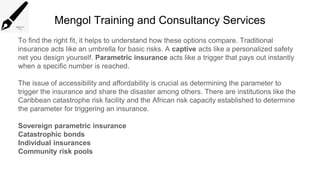 Mengol Training and Consultancy Services
To find the right fit, it helps to understand how these options compare. Traditional
insurance acts like an umbrella for basic risks. A captive acts like a personalized safety
net you design yourself. Parametric insurance acts like a trigger that pays out instantly
when a specific number is reached.
The issue of accessibility and affordability is crucial as determining the parameter to
trigger the insurance and share the disaster among others. There are institutions like the
Caribbean catastrophe risk facility and the African risk capacity established to determine
the parameter for triggering an insurance.
Sovereign parametric insurance
Catastrophic bonds
Individual insurances
Community risk pools
 