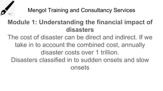 Mengol Training and Consultancy Services
Module 1: Understanding the financial impact of
disasters
The cost of disaster can be direct and indirect. If we
take in to account the combined cost, annually
disaster costs over 1 trillion.
Disasters classified in to sudden onsets and slow
onsets
 