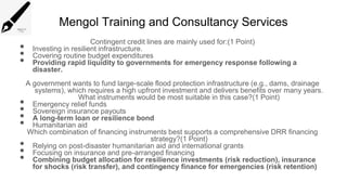 Mengol Training and Consultancy Services
Contingent credit lines are mainly used for:(1 Point)
• Investing in resilient infrastructure.
• Covering routine budget expenditures
• Providing rapid liquidity to governments for emergency response following a
disaster.
A government wants to fund large-scale flood protection infrastructure (e.g., dams, drainage
systems), which requires a high upfront investment and delivers benefits over many years.
What instruments would be most suitable in this case?(1 Point)
• Emergency relief funds
• Sovereign insurance payouts
• A long-term loan or resilience bond
• Humanitarian aid
Which combination of financing instruments best supports a comprehensive DRR financing
strategy?(1 Point)
• Relying on post-disaster humanitarian aid and international grants
• Focusing on insurance and pre-arranged financing
• Combining budget allocation for resilience investments (risk reduction), insurance
for shocks (risk transfer), and contingency finance for emergencies (risk retention)
 