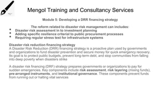 Mengol Training and Consultancy Services
Module 5: Developing a DRR financing strategy
The reform related to disaster risk management can includes:
• Disaster risk assessment in to investment planning
• Adding specific resilience criterial to public procurement processes
• Requiring regular stress test for infrastructure systems
Disaster risk reduction financing strategy
A Disaster Risk Reduction (DRR) financing strategy is a proactive plan used by governments
and organizations to fund disaster prevention and secure money for quick emergency recovery.
Its goal is to protect public budgets, prevent long-term debt, and stop communities from falling
into deep poverty when disasters strike
A disaster risk financing (DRF) strategy prepares governments or organizations to pay for
sudden emergencies. Key components include risk assessment, risk layering (mixing funds),
pre-arranged instruments, and institutional governance. These components prevent funds
from running out or halting vital services
 