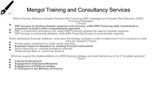 Mengol Training and Consultancy Services
What is the key difference between Disaster Risk Financing (DRF) strategies and Disaster Risk Reduction (DRR)
Financing Strategies?
(1 Point)
• DRF focuses on funding disaster response and recovery, while DRR Financing adds investments in
prevention to build a more comprehensive approach.
• DRF is a short-term emergency tool, while DRR Financing replaces the need for disaster response
• DRF focuses on preventing disasters, while DRR Financing focuses on post-disaster response
When addressing 'financial resilience', what does the strategy compare in order to determine if more insurance or credit
lines are needed?(1 Point)
• Private sector investment vs. public sector spending
• Expected impact of disasters vs. existing financial instruments
• Donor resources vs. national emergency reserves
• Historical loss data vs. current tax revenue
What can support the implementation of a DRR financing strategy and build internal buy-in for it? (multiple options)(1
Point)
• Cabinet Endorsement
• Engagement of Sectoral Ministries
• Engagement of Political Leaders
• A Champion in the Ministry of Finance
 
