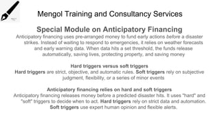 Mengol Training and Consultancy Services
Special Module on Anticipatory Financing
Anticipatory financing uses pre-arranged money to fund early actions before a disaster
strikes. Instead of waiting to respond to emergencies, it relies on weather forecasts
and early warning data. When data hits a set threshold, the funds release
automatically, saving lives, protecting property, and saving money
Hard triggers versus soft triggers
Hard triggers are strict, objective, and automatic rules. Soft triggers rely on subjective
judgment, flexibility, or a series of minor events
Anticipatory financing relies on hard and soft triggers
Anticipatory financing releases money before a predicted disaster hits. It uses "hard" and
"soft" triggers to decide when to act. Hard triggers rely on strict data and automation.
Soft triggers use expert human opinion and flexible alerts.
 