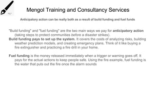 Mengol Training and Consultancy Services
Anticipatory action can be really both as a result of build funding and fuel funds
"Build funding" and "fuel funding" are the two main ways we pay for anticipatory action
(taking steps to protect communities before a disaster strikes).
Build funding pays to set up the system. It covers the costs of analyzing risks, building
weather prediction models, and creating emergency plans. Think of it like buying a
fire extinguisher and practicing a fire drill in your home.
Fuel funding is the money released immediately when a trigger or warning goes off. It
pays for the actual actions to keep people safe. Using the fire example, fuel funding is
the water that puts out the fire once the alarm sounds
 