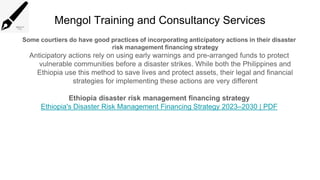 Mengol Training and Consultancy Services
Some courtiers do have good practices of incorporating anticipatory actions in their disaster
risk management financing strategy
Anticipatory actions rely on using early warnings and pre-arranged funds to protect
vulnerable communities before a disaster strikes. While both the Philippines and
Ethiopia use this method to save lives and protect assets, their legal and financial
strategies for implementing these actions are very different
Ethiopia disaster risk management financing strategy
Ethiopia's Disaster Risk Management Financing Strategy 2023–2030 | PDF
 