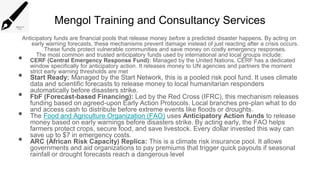 Mengol Training and Consultancy Services
Anticipatory funds are financial pools that release money before a predicted disaster happens. By acting on
early warning forecasts, these mechanisms prevent damage instead of just reacting after a crisis occurs.
These funds protect vulnerable communities and save money on costly emergency responses.
The most common and trusted anticipatory funds used by international and local groups include:
• CERF (Central Emergency Response Fund): Managed by the United Nations, CERF has a dedicated
window specifically for anticipatory action. It releases money to UN agencies and partners the moment
strict early warning thresholds are met
• Start Ready: Managed by the Start Network, this is a pooled risk pool fund. It uses climate
data and scientific forecasts to release money to local humanitarian responders
automatically before disasters strike.
• FbF (Forecast-based Financing): Led by the Red Cross (IFRC), this mechanism releases
funding based on agreed-upon Early Action Protocols. Local branches pre-plan what to do
and access cash to distribute before extreme events like floods or droughts.
• The Food and Agriculture Organization (FAO) uses Anticipatory Action funds to release
money based on early warnings before disasters strike. By acting early, the FAO helps
farmers protect crops, secure food, and save livestock. Every dollar invested this way can
save up to $7 in emergency costs.
• ARC (African Risk Capacity) Replica: This is a climate risk insurance pool. It allows
governments and aid organizations to pay premiums that trigger quick payouts if seasonal
rainfall or drought forecasts reach a dangerous level
 