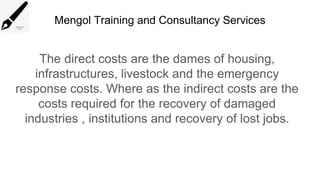 Mengol Training and Consultancy Services
The direct costs are the dames of housing,
infrastructures, livestock and the emergency
response costs. Where as the indirect costs are the
costs required for the recovery of damaged
industries , institutions and recovery of lost jobs.
 
