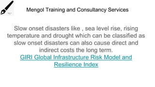 Mengol Training and Consultancy Services
Slow onset disasters like , sea level rise, rising
temperature and drought which can be classified as
slow onset disasters can also cause direct and
indirect costs the long term.
GIRI Global Infrastructure Risk Model and
Resilience Index
 