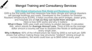 Mengol Training and Consultancy Services
GIRI Global Infrastructure Risk Model and Resilience Index
GIRI is the first public tool that measures how likely climate and natural disasters
will damage buildings and roads. Developed by the Coalition for Disaster
Resilient Infrastructure (CDRI), it helps countries see which bridges, power grids,
and hospitals are at risk so they can build them stronger.
Here is how GIRI works and why it matters:
What it Does: GIRI uses math and history to predict damage. It calculates
AAL, which stands for Average Annual Loss. Think of this as the average
dollar amount a country will lose to disasters like floods or earthquakes
every single year.
Why it Matters: 60% of the infrastructure we need by 2050 is not built yet. GIRI
shows that without making these new structures "resilient" (strong enough to
survive disasters), the world could lose up to $845 billion every year.
 