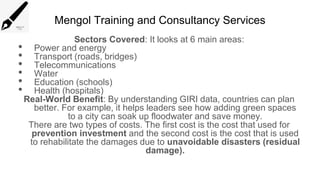 Mengol Training and Consultancy Services
Sectors Covered: It looks at 6 main areas:
• Power and energy
• Transport (roads, bridges)
• Telecommunications
• Water
• Education (schools)
• Health (hospitals)
Real-World Benefit: By understanding GIRI data, countries can plan
better. For example, it helps leaders see how adding green spaces
to a city can soak up floodwater and save money.
There are two types of costs. The first cost is the cost that used for
prevention investment and the second cost is the cost that is used
to rehabilitate the damages due to unavoidable disasters (residual
damage).
 