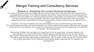 Mengol Training and Consultancy Services
Module 2: Analyzing the current financial landscape
The cost of disaster reduction measures can be minimized due to the planned risk reduction and
management measures. For instance disaster prevention measures such as the construction of
defense in the river banks in a low-lying cities and the conservation of mangroves in coastal cities
not only reduced the cost of disaster risks but is also demands less cost. Such prevention
measures are more cost effective measures than early warning systems that are alerts for the
public.
However the cost of disaster risk reduction measures are not eliminated but minimized.
The cost of measures taken to prevent disaster can have a potential of saving a fifth fold cost damage
prevention as most agrees. As a result, it is important to know about the magnitude of investment
on disaster risk management.
Measuring disaster risk management investment is not an easy task, because disaster risk
management is a cross cutting that embeds across multiple sectors such as the industry,
agriculture, infrastructure and so on. The source of budget is also varying from public expenditure
, private investment and international assistances. The purpose of this course of is to try to track
the budget allocation by the national governments (public expenditure) for disaster risk
management
 