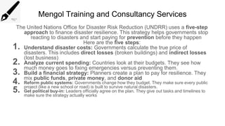 Mengol Training and Consultancy Services
The United Nations Office for Disaster Risk Reduction (UNDRR) uses a five-step
approach to finance disaster resilience. This strategy helps governments stop
reacting to disasters and start paying for prevention before they happen
Here are the five steps:
1. Understand disaster costs: Governments calculate the true price of
disasters. This includes direct losses (broken buildings) and indirect losses
(lost business)
2. Analyze current spending: Countries look at their budgets. They see how
much money goes to fixing emergencies versus preventing them.
3. Build a financial strategy: Planners create a plan to pay for resilience. They
mix public funds, private money, and donor aid
4. Reform public systems: Governments change how they budget. They make sure every public
project (like a new school or road) is built to survive natural disasters.
5. Get political buy-in: Leaders officially agree on the plan. They give out tasks and timelines to
make sure the strategy actually works
 