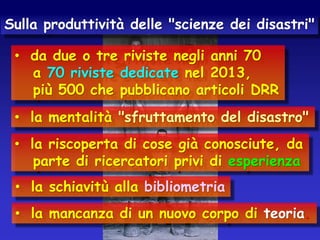 Sulla produttività delle "scienze dei disastri"
• da due o tre riviste negli anni 70
a 70 riviste dedicate nel 2013,
più 500 che pubblicano articoli DRR
• la mentalità "sfruttamento del disastro"
• la riscoperta di cose già conosciute, da
parte di ricercatori privi di esperienza
• la schiavitù alla bibliometria

• la mancanza di un nuovo corpo di teoria.

 